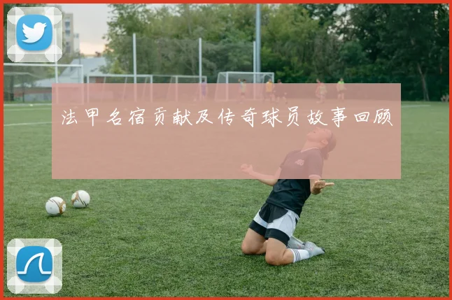法甲名宿贡献及传奇球员故事回顾